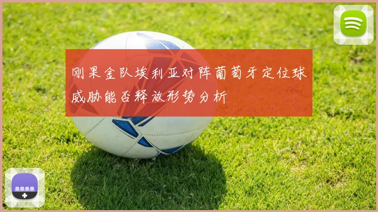刚果金队埃利亚对阵葡萄牙定位球威胁能否释放形势分析