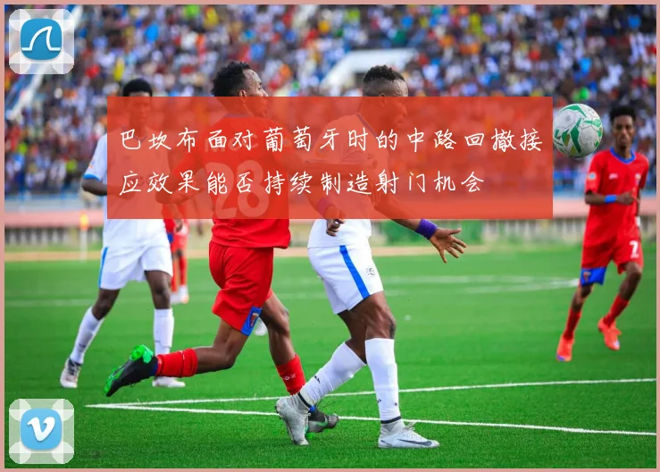 巴坎布面对葡萄牙时的中路回撤接应效果能否持续制造射门机会