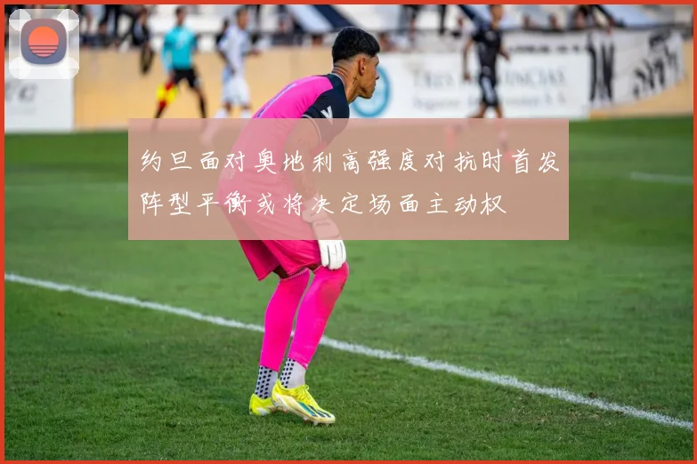 约旦面对奥地利高强度对抗时首发阵型平衡或将决定场面主动权