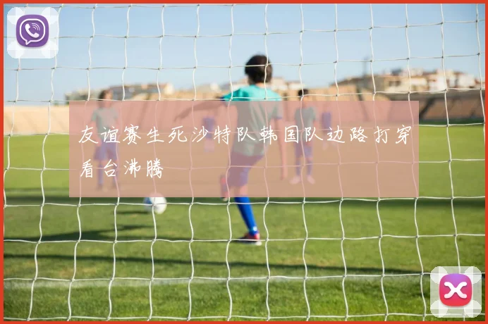 友谊赛生死沙特队韩国队边路打穿看台沸腾