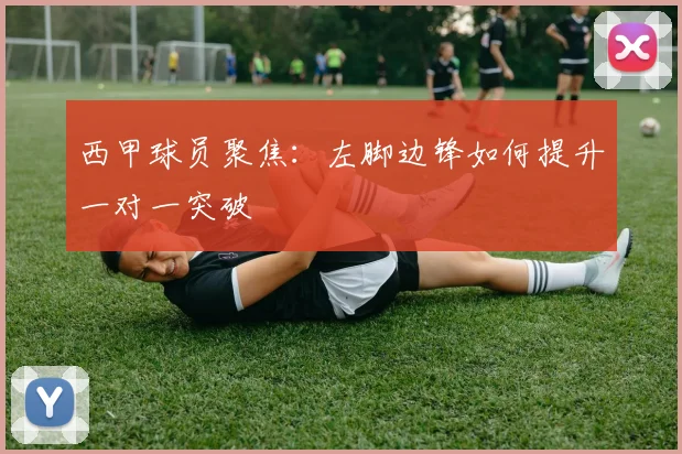 西甲球员聚焦：左脚边锋如何提升一对一突破