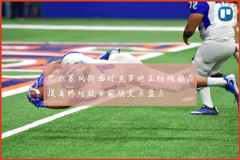 巴尔塞纳斯面对克罗地亚防线能否提高终结效率前场支点盘点