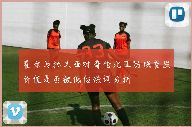 霍尔马托夫面对哥伦比亚防线首发价值是否被低估热词分析