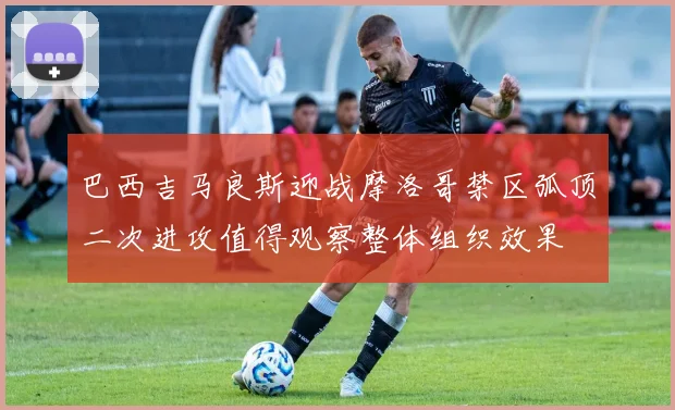 巴西吉马良斯迎战摩洛哥禁区弧顶二次进攻值得观察整体组织效果