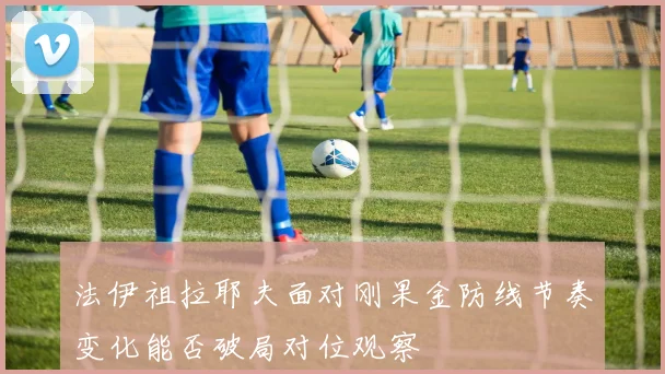法伊祖拉耶夫面对刚果金防线节奏变化能否破局对位观察