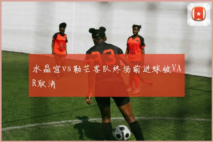 水晶宫vs勒芒客队终场前进球被VAR取消