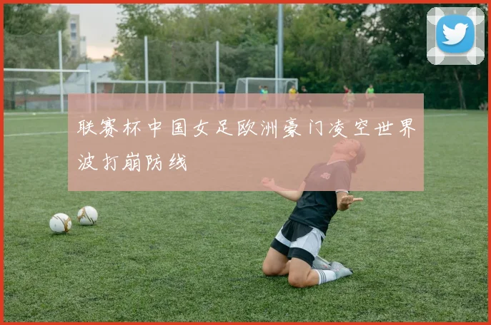 联赛杯中国女足欧洲豪门凌空世界波打崩防线
