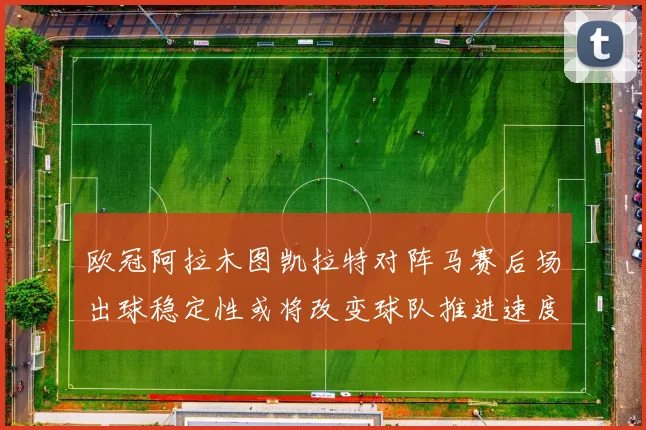 欧冠阿拉木图凯拉特对阵马赛后场出球稳定性或将改变球队推进速度