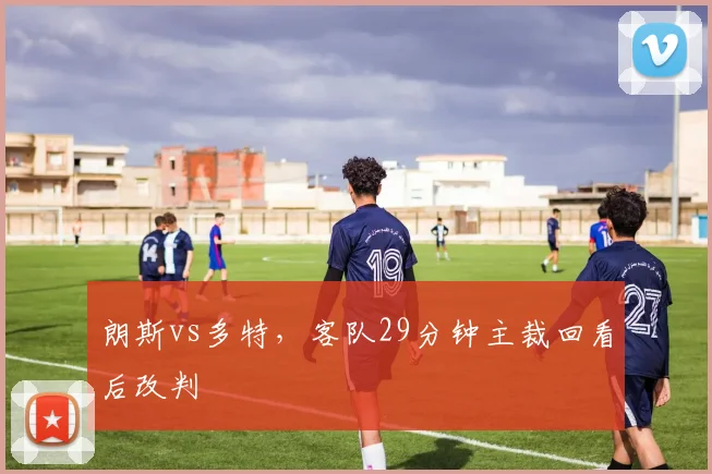 朗斯vs多特,客队29分钟主裁回看后改判