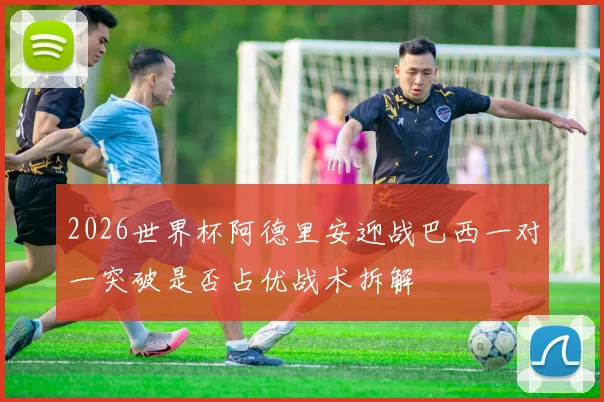 2026世界杯阿德里安迎战巴西一对一突破是否占优战术拆解