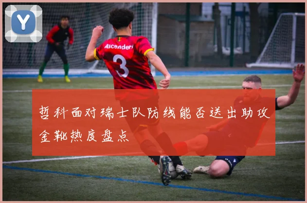 哲科面对瑞士队防线能否送出助攻金靴热度盘点