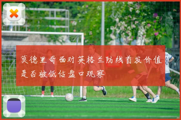 莫德里奇面对英格兰防线首发价值是否被低估盘口观察