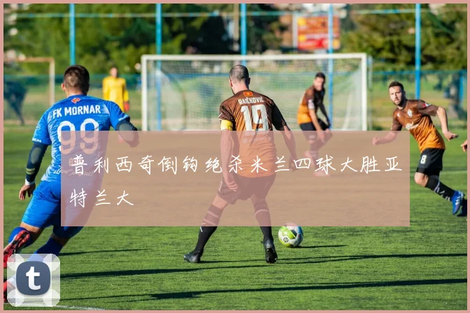 普利西奇倒钩绝杀米兰四球大胜亚特兰大